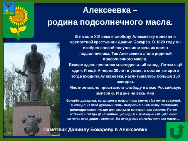 Алексеевка – родина подсолнечного масла.  В начале XIX века в слободу Алексеевку приехал в крепостной крестьянин Даниил Бокарёв. В 1829 году он изобрел способ получения масла из семян подсолнечника. Так Алексеевка стала родиной подсолнечного масла. Вскоре здесь появился маслодельный завод. Потом ещё один. И ещё. А через 30 лет в уезде, в состав которого тогда входила Алексеевка, насчитывалось больше 150 заводов. Местное масло прославило слободу на всю Российскую империю. И даже на весь мир. Бокарёв дождался, когда цветы подсолнуха завянут (семечки созрели). Притащил из леса дубовый пень. Выдолбил в нём нишу. Установил цилиндрическое гнездо для закладки высушенных семечек. Потом вставил в гнездо деревянный цилиндр и с помощью специального молотка стал давить семечки. По отводному желобку потекло масло… Памятник Даниилу Бокарёву в Алексеевке
