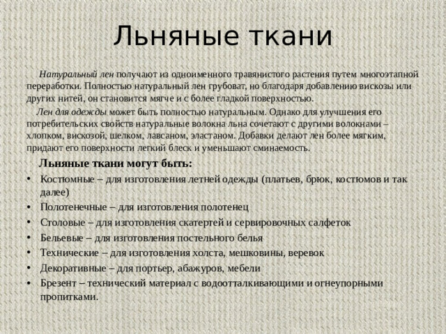 Льняные ткани  Натуральный лен получают из одноименного травянистого растения путем многоэтапной переработки. Полностью натуральный лен грубоват, но благодаря добавлению вискозы или других нитей, он становится мягче и с более гладкой поверхностью.   Лен для одежды может быть полностью натуральным. Однако для улучшения его потребительских свойств натуральные волокна льна сочетают с другими волокнами – хлопком, вискозой, шелком, лавсаном, эластаном. Добавки делают лен более мягким, придают его поверхности легкий блеск и уменьшают сминаемость.  Льняные ткани могут быть: