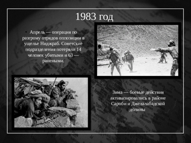 1983 год  Апрель — операция по разгрому отрядов оппозиции в ущелье Ниджраб. Советские подразделения потеряли 14 человек убитыми и 63 — ранеными. Зима  — боевые действия активизировались в районе Сароби и Джелалабадской долины