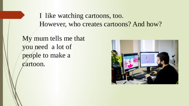 I like watching cartoons, too.  However, who creates cartoons? And how? My mum tells me that you need a lot of people to make a cartoon.