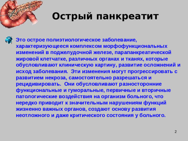 Острый панкреатит Это острое полиэтиологическое заболевание, характеризующееся комплексом морфофункциональных изменений в поджелудочной железе, парапанкреатической жировой клетчатке, различных органах и тканях, которые обусловливают клиническую картину, развитие осложнений и исход заболевания. Эти изменения могут прогрессировать с развитием некроза, самостоятельно разрешаться и рецидивировать. Они обусловливают разносторонние функциональные и гуморальные, первичные и вторичные патологические воздействия на организм больного, что нередко приводит к значительным нарушениям функций жизненно важных органов, создают основу развития неотложного и даже критического состояния у больного.