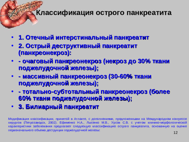 Модификация классификации, принятой в Атланте, с дополнениями, предложенными на Международном конгрессе хирургов (Петрозаводск, 2002). Ефименко Н.А., Лысенко М.В., Урсов С.В. с учетом клинико-морфологической характеристики заболевания предлагают следующую классификацию острого панкреатита, основанную на оценке первоначального объема деструкции поджелудочной железы: Классификация острого панкреатита 1. Отечный интерстинальный панкреатит 2. Острый деструктивный панкреатит (панкреонекроз): - очаговый панкреонекроз (некроз до 30% ткани поджелудочной железы); - массивный панкреонекроз (30-60% ткани поджелудочной железы); - тотально-субтотальный панкреонекроз (более 60% ткани поджелудочной железы); 3. Билиарный панкреатит