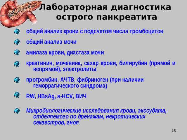 Лабораторная диагностика  острого панкреатита  общий анализ крови с подсчетом числа тромбоцитов  общий анализ мочи  амилаза крови, диастаза мочи  креатинин, мочевина, сахар крови, билирубин (прямой и непрямой), электролиты  протромбин, АЧТВ, фибриноген (при наличии геморрагического синдрома)  RW , HBsAg , a - HCV , ВИЧ  Микробиологические исследования крови, экссудата, отделяемого по дренажам, некротических секвестров, гноя .