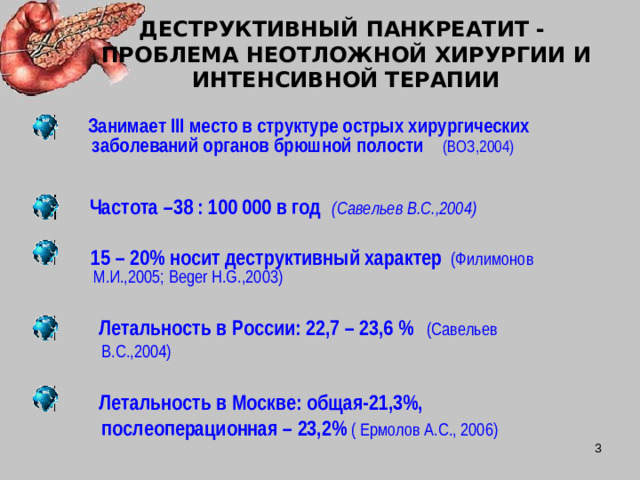 ДЕСТРУКТИВНЫЙ ПАНКРЕАТИТ - ПРОБЛЕМА НЕОТЛОЖНОЙ ХИРУРГИИ И ИНТЕНСИВНОЙ ТЕРАПИИ  Занимает III место в структуре острых хирургических заболеваний органов брюшной полости  (ВОЗ,2004) Частота –38 : 100 000 в год  (Савельев В.С.,2004)  15 – 20% носит деструктивный характер  (Филимонов М.И.,2005; Beger H.G.,2003)  Летальность в России: 22,7 – 23,6 %  (Савельев В.С.,2004)   Летальность в Москве: общая-21,3%, послеоперационная – 23,2%  ( Ермолов А.С., 2006)