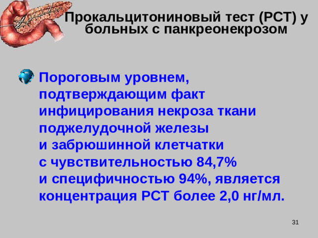 Прокальцитониновый тест (PCT) у больных с панкреонекрозом Пороговым уровнем, подтверждающим факт инфицирования некроза ткани поджелудочной железы  и забрюшинной клетчатки  с чувствительностью 84,7 %   и специфичностью 94 % , является концентрация PCT более 2,0 нг / мл.