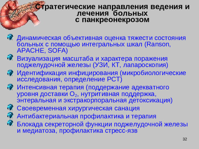 Стратегические направления ведения и лечения больных  с панкреонекрозом Динамическая объективная оценка тяжести состояния больных с помощью интегральных шкал ( Ranson, APACHE, SOFA ) Визуализация масштаба и характера поражения поджелудочной железы (УЗИ, КТ, лапароскопия) Идентификация инфицирования (микробиологические исследования, определение PCT ) Интенсивная терапия (поддержание адекватного уровня доставки О 2 , нутритивная поддержка, энтеральная и экстракорпоральная детоксикация) Своевременная хирургическая санация Антибактериальная профилактика и терапия Блокада секреторной функции поджелудочной железы и медиатоза, профилактика стресс-язв