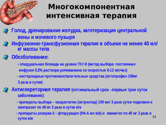 Многокомпонентная интенсивная терапия Голод, дренирование желудка, катетеризация центральной вены и мочевого пузыря Инфузионно-трансфузионная терапия в объеме не менее 40 мл/кг массы тела  Обезболивание:  - эпидуральная блокада на уровне Th 7-9 (метод выбора: постоянная  инфузия 0,2% раствора ропивакаина со скоростью 6-12 мл/час)  - нестероидные противовоспалительные средства (кетопрофен 100мг  3 раза в сутки) Антисекреторная терапия (оптимальный срок –первые трое суток заболевания):  - препараты выбора – сандостатин (октреотид) 100 мкг 3 раза сутки подкожно и омепразол по 40 мг 2 раза в сутки в/в  - препараты резерва 5 – фторурацил (5%-5 мл в/в) и квамател по 40 мг 2 раза в сутки в/в