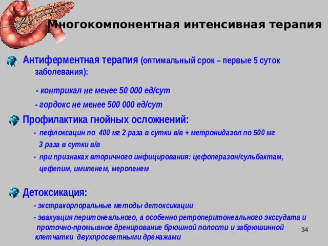 Многокомпонентная интенсивная терапия Антиферментная терапия (оптимальный срок – первые 5 суток заболевания):  - контрикал не менее 50 000 ед/сут  - гордокс не менее 500 000 ед/сут Профилактика гнойных осложнений:  - пефлоксацин по 400 мг 2 раза в сутки в/в + метронидазол по 500 мг  3 раза в сутки в/в  - при признаках вторичного инфицирования: цефоперазон/сульбактам,  цефепим, имипенем, меропенем  Детоксикация:  - экстракорпоральные методы детоксикации  - эвакуация перитонеального, а особенно ретроперитонеального экссудата и проточно-промывное дренирование брюшной полости и забрюшинной клетчатки двухпросветными дренажами