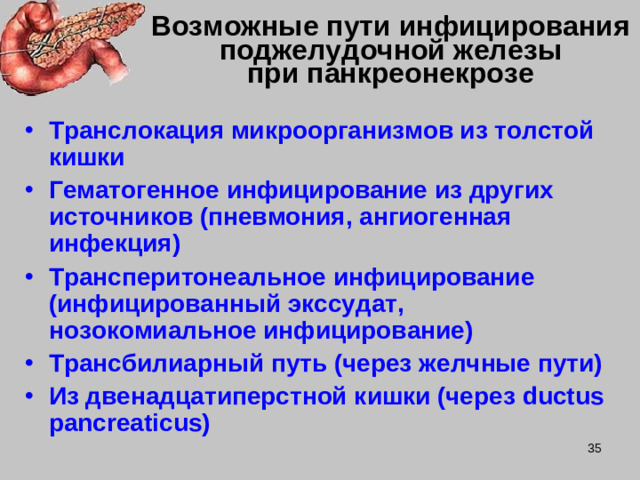 Возможные пути инфицирования поджелудочной железы  при панкреонекрозе Транслокация микроорганизмов из толстой кишки Гематогенное инфицирование из других источников (пневмония, ангиогенная инфекция) Трансперитонеальное инфицирование (инфицированный экссудат, нозокомиальное инфицирование) Трансбилиарный путь (через желчные пути) Из двенадцатиперстной кишки (через ductus pancreaticus)