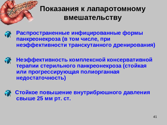 Показания к лапаротомному  вмешательству  Распространенные инфицированные формы панкреонекроза (в том числе, при неэффективности транскутанного дренирования)   Неэффективность комплексной консервативной терапии стерильного панкреонекроза (стойкая или прогрессирующая полиорганная недостаточность)   Стойкое повышение внутрибрюшного давления свыше 25 мм рт. ст.