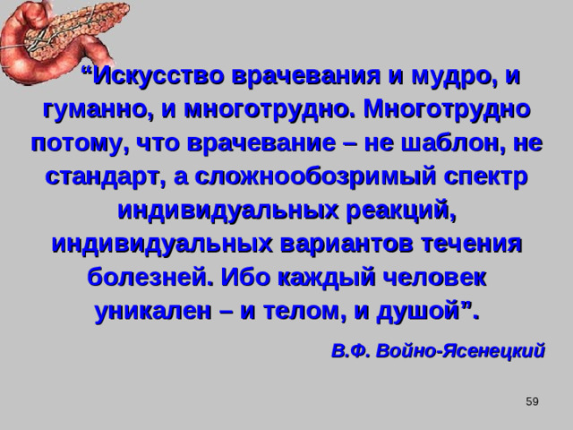 “ Искусство врачевания и мудро, и гуманно, и многотрудно. Многотрудно потому, что врачевание – не шаблон, не стандарт, а сложнообозримый спектр индивидуальных реакций, индивидуальных вариантов течения болезней. Ибо каждый человек уникален – и телом, и душой ” . В.Ф. Войно-Ясенецкий