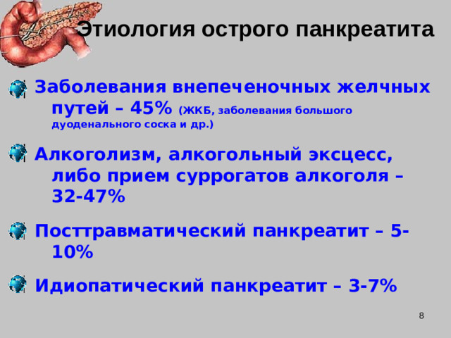 Этиология острого панкреатита Заболевания внепеченочных желчных путей – 45% (ЖКБ, заболевания большого дуоденального соска и др.)  Алкоголизм, алкогольный эксцесс, либо прием суррогатов алкоголя – 32-47%  Посттравматический панкреатит – 5-10%  Идиопатический панкреатит – 3-7%