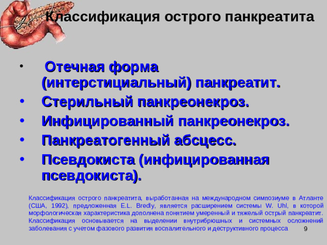 Классификация острого панкреатита  Отечная форма (интерстициальный) панкреатит. Стерильный панкреонекроз. Инфицированный панкреонекроз. Панкреатогенный абсцесс. Псевдокиста (инфицированная псевдокиста). Классификация острого панкреатита, выработанная на международном симпозиуме в Атланте (США, 1992), предложенная E . L . Bredly ,  является расширением системы W. Uhl, в которой морфологическая характеристика дополнена понятием умеренный и тяжелый острый панкреатит. Классификация основывается на выделении внутрибрюшных и системных осложнений заболевания с учетом фазового развития воспалительного и деструктивного процесса