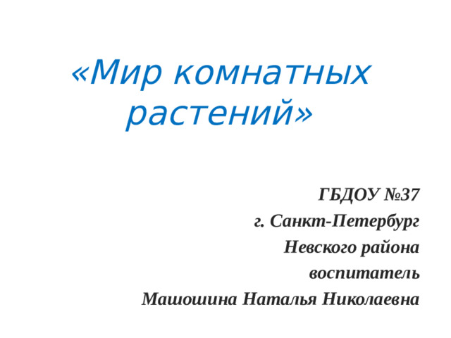 «Мир комнатных растений» ГБДОУ №37 г. Санкт-Петербург Невского района воспитатель Машошина Наталья Николаевна