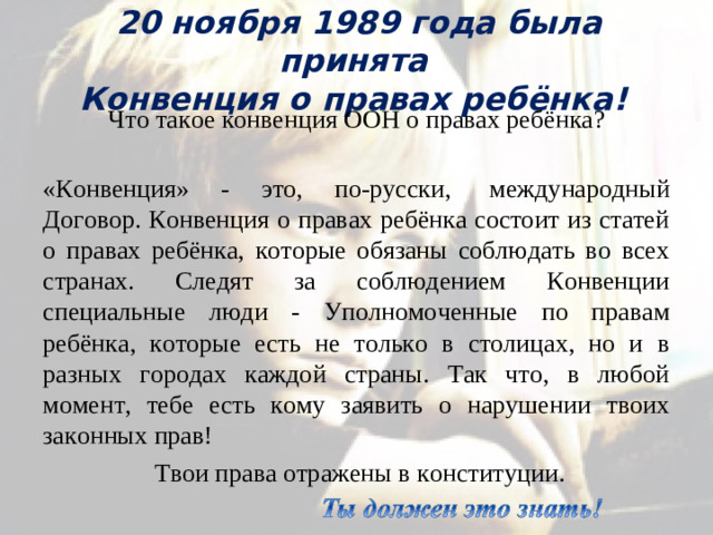 20 ноября 1989 года была принята  Конвенция о правах ребёнка! Что такое конвенция ООН о правах ребёнка?  «Конвенция» - это, по-русски,  международный Договор. Конвенция о правах ребёнка состоит из статей о правах ребёнка, которые обязаны соблюдать во всех странах. Следят за соблюдением Конвенции специальные люди - Уполномоченные по правам ребёнка, которые есть не только в столицах, но и в разных городах каждой страны. Так что, в любой момент, тебе есть кому заявить о нарушении твоих законных прав!  Твои права отражены в конституции.