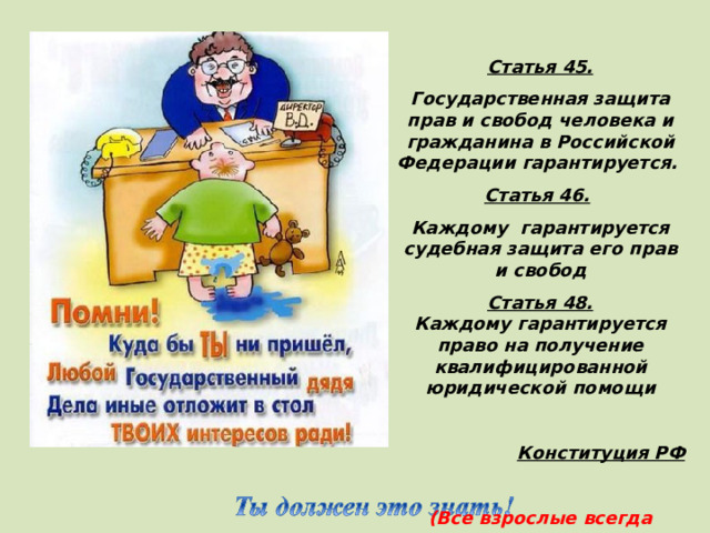 Статья 45. Государственная защита прав и свобод человека и гражданина в Российской Федерации гарантируется. Статья 46.  Каждому гарантируется судебная защита его прав и свобод Статья 48. Каждому гарантируется право на получение квалифицированной юридической помощи  Конституция РФ  (Все взрослые всегда должны поступать так, что обеспечить интересы детей)