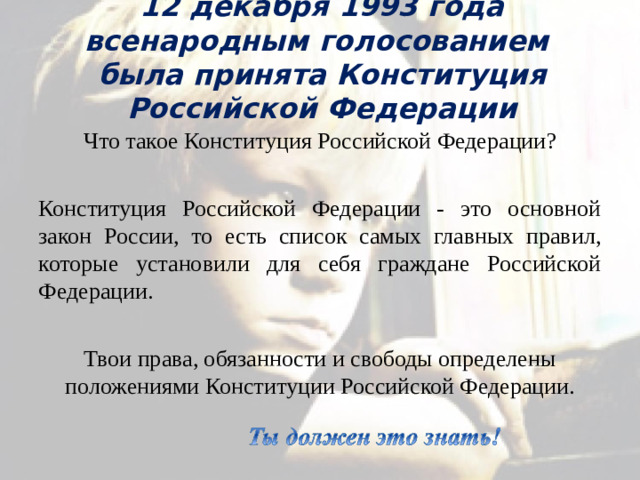 12 декабря 1993 года всенародным голосованием была принята Конституция Российской Федерации Что такое Конституция Российской Федерации? Конституция Российской Федерации - это основной закон России, то есть список самых главных правил, которые установили для себя граждане Российской Федерации. Твои права, обязанности и свободы определены положениями Конституции Российской Федерации.