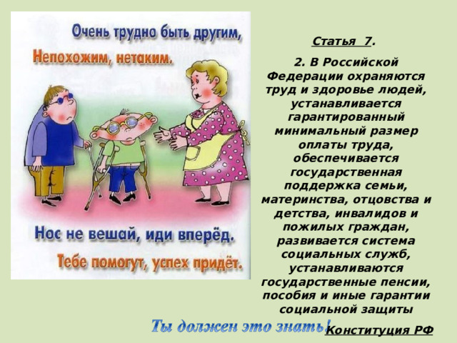 Статья 7 . 2. В Российской Федерации охраняются труд и здоровье людей, устанавливается гарантированный минимальный размер оплаты труда, обеспечивается государственная поддержка семьи, материнства, отцовства и детства, инвалидов и пожилых граждан, развивается система социальных служб, устанавливаются государственные пенсии, пособия и иные гарантии социальной защиты Конституция РФ (Дети с ограниченными возможностями имеют право на особую заботу и образование, которые помогут им развиваться и вести полноценную и достойную жизнь. )