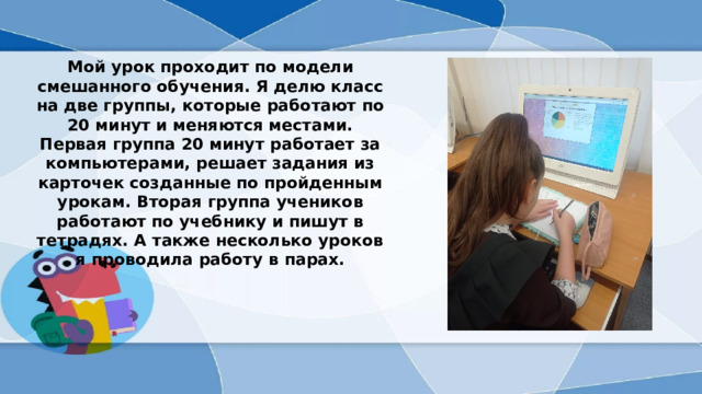 Мой урок проходит по модели смешанного обучения. Я делю класс на две группы, которые работают по 20 минут и меняются местами. Первая группа 20 минут работает за компьютерами, решает задания из карточек созданные по пройденным урокам. Вторая группа учеников работают по учебнику и пишут в тетрадях. А также несколько уроков я проводила работу в парах.