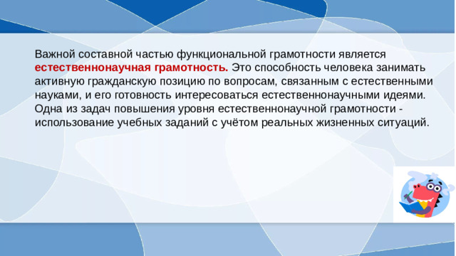 Важной составной частью функциональной грамотности является естественнонаучная грамотность.  Это способность человека занимать активную гражданскую позицию по вопросам, связанным с естественными науками, и его готовность интересоваться естественнонаучными идеями. Одна из задач повышения уровня естественнонаучной грамотности - использование учебных заданий с учётом реальных жизненных ситуаций.