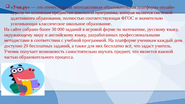 «Учи.ру» — это отечественная интерактивная образовательная платформа онлайн-курсов по основным предметам школьной программы, которая является системой адаптивного образования, полностью соответствующая ФГОС и значительно усиливающая классическое школьное образование.