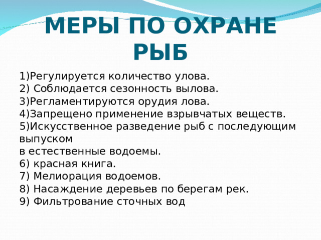 МЕРЫ ПО ОХРАНЕ РЫБ 1)Регулируется количество улова.   2) Соблюдается сезонность вылова.   3)Регламентируются орудия лова.  4)Запрещено применение взрывчатых веществ.  5)Искусственное разведение рыб с последующим выпуском  в естественные водоемы.  6) красная книга.  7) Мелиорация водоемов.  8) Насаждение деревьев по берегам рек.  9) Фильтрование сточных вод 