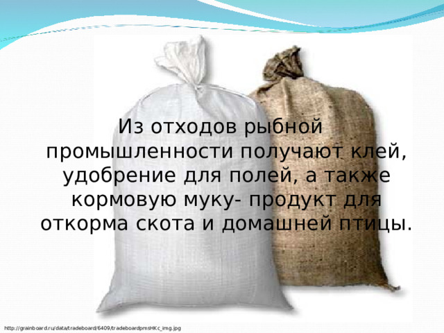 Из отходов рыбной промышленности получают клей, удобрение для полей, а также кормовую муку- продукт для откорма скота и домашней птицы. http://grainboard.ru/data/tradeboard/6409/tradeboardpmsHKc_img.jpg