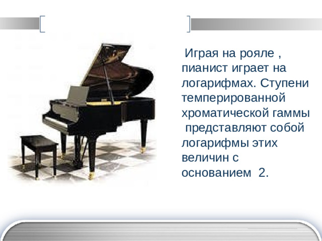 Играя на рояле , пианист играет на логарифмах. Ступени темперированной хроматической гаммы представляют собой логарифмы этих величин с основанием 2.