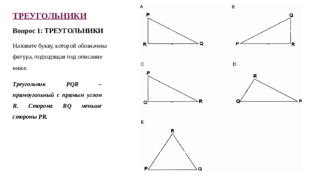 ТРЕУГОЛЬНИКИ Вопрос 1: ТРЕУГОЛЬНИКИ Назовите букву, которой обозначена фигура, подходящая под описание ниже. Треугольник PQR – прямоугольный с прямым углом R. Сторона RQ меньше стороны PR.