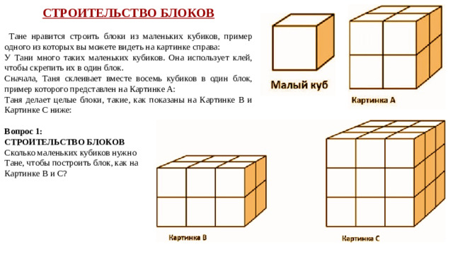 СТРОИТЕЛЬСТВО БЛОКОВ  Тане нравится строить блоки из маленьких кубиков, пример одного из которых вы можете видеть на картинке справа: У Тани много таких маленьких кубиков. Она использует клей, чтобы скрепить их в один блок. Сначала, Таня склеивает вместе восемь кубиков в один блок, пример которого представлен на Картинке А: Таня делает целые блоки, такие, как показаны на Картинке B и Картинке С ниже: Вопрос 1: СТРОИТЕЛЬСТВО БЛОКОВ Сколько маленьких кубиков нужно Тане, чтобы построить блок, как на Картинке B и С?