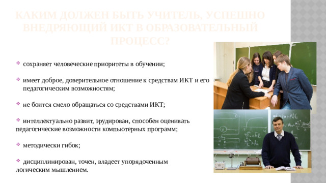 Каким должен быть учитель, успешно внедряющий ИКТ в образовательный процесс? сохраняет человеческие приоритеты в обучении; имеет доброе, доверительное отношение к средствам ИКТ и его педагогическим возможностям; не боится смело обращаться со средствами ИКТ; интеллектуально развит, эрудирован, способен оценивать педагогические возможности компьютерных программ; методически гибок; дисциплинирован, точен, владеет упорядоченным логическим мышлением.