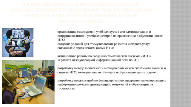 В качестве первых и необходимых шагов, способствующих ускоренному внедрению этого процесса в систему образования, можно рекомендовать:   организацию семинаров и учебных курсов для администрации и сотрудников школ и учебных центров по применению в обучении новых ИТО;  создание условий для стимулирования развития интернет-услуг, связанных с применением новых ИТО;   активизацию работы по созданию тематической системы «ИТО»  в рамках международной информационной сети по ИТ;   разработку методологических и методических основ системного анализа и синтеза ИТО, методов оценки обучения и образования на их основе;   разработку предложений по финансированию внедрения интегрированных информационно-коммуникационных технологий в образование за государства.