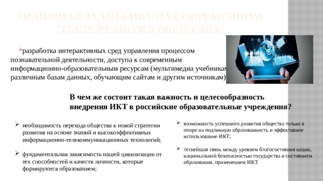 Основная задача ИКТ на современном этапе развития общества: разработка интерактивных сред управления процессом познавательной деятельности, доступа к современным информационно-образовательным ресурсам (мультимедиа учебникам, различным базам данных, обучающим сайтам и другим источникам). В чем же состоит такая важность и целесообразность внедрения ИКТ в российские образовательные учреждения?