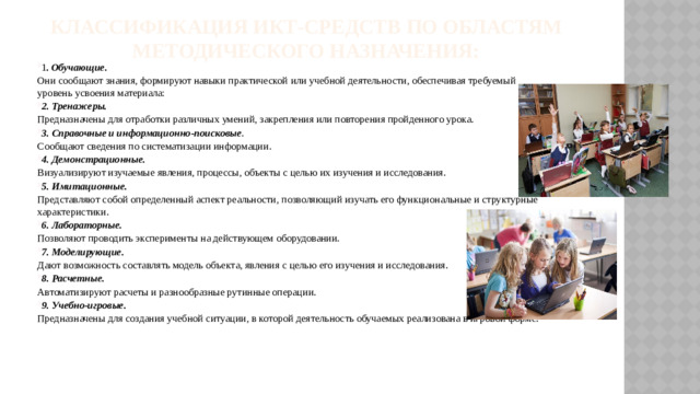 Классификация ИКТ-средств по областям методического назначения:   1 .  Обучающие. Они сообщают знания, формируют навыки практической или учебной деятельности, обеспечивая требуемый уровень усвоения материала: 2. Тренажеры. Предназначены для отработки различных умений, закрепления или повторения пройденного урока. 3. Справочные и информационно-поисковые . Сообщают сведения по систематизации информации. 4. Демонстрационные. Визуализируют изучаемые явления, процессы, объекты с целью их изучения и исследования. 5. Имитационные. Представляют собой определенный аспект реальности, позволяющий изучать его функциональные и структурные характеристики. 6. Лабораторные. Позволяют проводить эксперименты на действующем оборудовании. 7. Моделирующие. Дают возможность составлять модель объекта, явления с целью его изучения и исследования. 8. Расчетные. Автоматизируют расчеты и разнообразные рутинные операции. 9. Учебно-игровые. Предназначены для создания учебной ситуации, в которой деятельность обучаемых реализована в игровой форме.