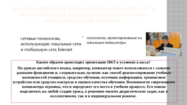 Информационные технологии, наиболее часто применяемые в учебном процессе, можно разделить на две группы:   технологии, ориентированные на локальные компьютеры сетевые технологии, использующие локальные сети и глобальную сеть Internet Каким образом происходит ориентация ИКТ в условиях класса? На уроках английского языка, например, компьютер может использоваться с самыми разными функциями и, следовательно, целями: как способ диагностирования учебных возможностей учащихся, средство обучения, источник информации, тренинговое устройство или средство контроля и оценки качества обучения. Возможности современного компьютера огромны, что и определяет его место в учебном процессе. Его можно подключать на любой стадии урока, к решению многих дидактических задач, как в коллективном, так и в индивидуальном режиме.