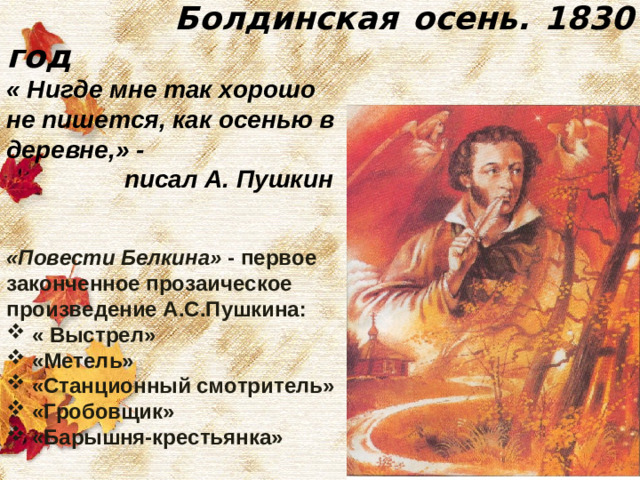 Болдинская осень. 1830 год « Нигде мне так хорошо не пишется, как осенью в деревне,» -  писал А. Пушкин   «Повести Белкина» - первое законченное прозаическое произведение А.С.Пушкина: