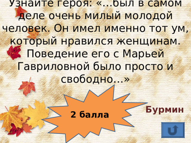 Узнайте героя: «…был в самом деле очень милый молодой человек. Он имел именно тот ум, который нравился женщинам. Поведение его с Марьей Гавриловной было просто и свободно…» Бурмин  2 балла