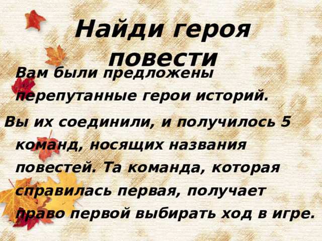 Найди героя повести  Вам были предложены перепутанные герои историй. Вы их соединили, и получилось 5 команд, носящих названия повестей. Та команда, которая справилась первая, получает право первой выбирать ход в игре.