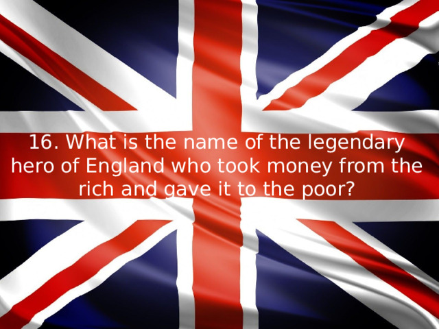 16. What is the name of the legendary hero of England who took money from the rich and gave it to the poor?