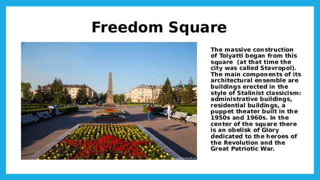 Freedom Square The massive construction of Tolyatti began from this square (at that time the city was called Stavropol). The main components of its architectural ensemble are buildings erected in the style of Stalinist classicism: administrative buildings, residential buildings, a puppet theater built in the 1950s and 1960s. In the center of the square there is an obelisk of Glory dedicated to the heroes of the Revolution and the Great Patriotic War.