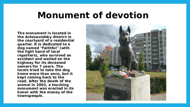 Monument of devotion The monument is located in the Avtozavodsky district in the courtyard of a residential quarter. It is dedicated to a dog named 