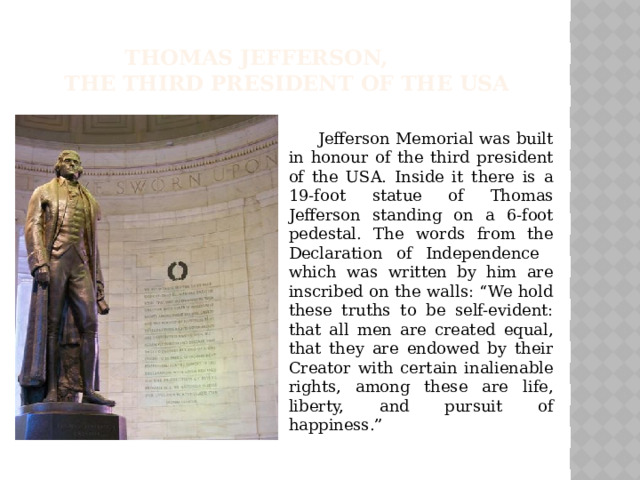 Thomas Jefferson,  the third president of the USA  Jefferson Memorial was built in honour of the third president of the USA. Inside it there is a 19-foot statue of Thomas Jefferson standing on a 6-foot pedestal. The words from the Declaration of Independence which was written by him are inscribed on the walls: “We hold these truths to be self-evident: that all men are created equal, that they are endowed by their Creator with certain inalienable rights, among these are life, liberty, and pursuit of happiness.”