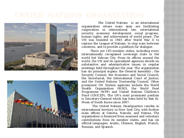 United Nations organization  The United Nations is an international organization whose main aims are facilitating cooperation in international law, international security, economic development, social progress, human rights, and achievement of world peace. The UN was founded in 1945 after World War II to replace the League of Nations, to stop wars between countries, and to provide a platform for dialogue.  There are 193 member states, including every internationally recognized sovereign state in the world but Vatican City. From its offices around the world, the UN and its specialized agencies decide on substantive and administrative issues in regular meetings held throughout the year. The organization has six principal organs: the General Assembly ; the Security Council; the Economic and Social Council; the Secretariat; the International Court of Justice; and the United Nations Trusteeship Council. Other prominent UN System agencies include the World Health Organization (WHO), the World Food Programme (WFP) and United Nations Children's Fund (UNICEF). The UN's most prominent position is Secretary-General which has been held by Ban Ki-Moon of South Korea since 2007.  The United Nations Headquarters resides in international territory in New York City, with further main offices at Geneva, Nairobi, and Vienna. The organization is financed from assessed and voluntary contributions from its member states, and has six official languages: Arabic, Chinese, English, French, Russian, and Spanish.