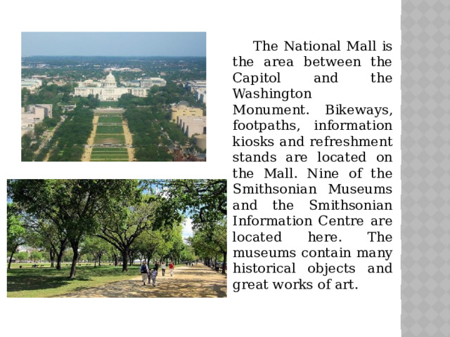 The National Mall is the area between the Capitol and the Washington Monument. Bikeways, footpaths, information kiosks and refreshment stands are located on the Mall. Nine of the Smithsonian Museums and the Smithsonian Information Centre are located here. The museums contain many historical objects and great works of art.
