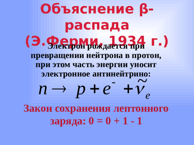 Объяснение β-распада  (Э.Ферми, 1934 г.) Электрон рождается при превращении нейтрона в протон, при этом часть энергии уносит электронное антинейтрино: Закон сохранения лептонного заряда: 0 = 0 + 1 - 1