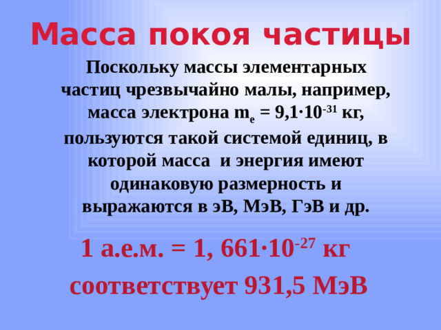 Масса покоя частицы Поскольку массы элементарных частиц чрезвычайно малы, например, масса электрона m e = 9,1 ∙10 -31 кг, пользуются такой системой единиц, в которой масса и энергия имеют одинаковую размерность и выражаются в эВ, МэВ, ГэВ и др. 1 а.е.м. = 1, 661 ∙10 -27 кг соответствует 931,5 МэВ