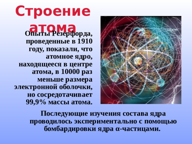 Строение атома Опыты Резерфорда, проведенные в 1910 году, показали, что атомное ядро, находящееся в центре атома, в 10000 раз меньше размера электронной оболочки, но сосредотачивает 99,9% массы атома. Последующие изучения состава ядра проводилось экспериментально с помощью бомбардировки ядра α-частицами.