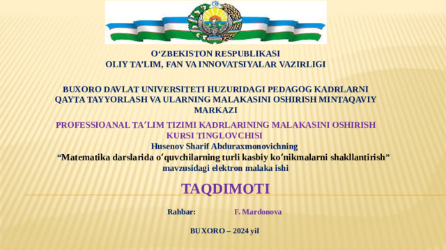 O‘ZBEKISTON RESPUBLIKASI OLIY TA’LIM, FAN VA INNOVATSIYALAR VAZIRLIGI   BUXORO DAVLAT UNIVERSITETI HUZURIDAGI PEDAGOG KADRLARNI QAYTA TAYYORLASH VA ULARNING MALAKASINI OSHIRISH MINTAQAVIY MARKAZI  Professioanal taʼlim tizimi kadrlarining malakasini oshirish kursi tinglovchisi  Husenov Sharif Abduraxmonovichning “ Matematika darslarida oʻquvchilarning turli kasbiy koʻnikmalarni shakllantirish ”  mavzusidagi elektron malaka ishi   TAQDIMOTI   Rahbar:    F. Mardonova  BUXORO – 2024 yil