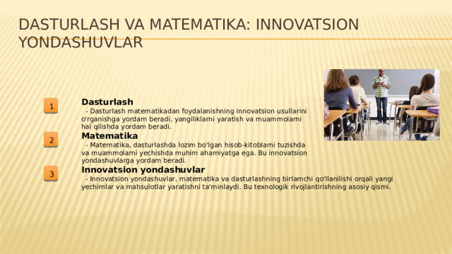 Dasturlash va matematika: Innovatsion yondashuvlar Dasturlash 1  - Dasturlash matematikadan foydalanishning innovatsion usullarini o'rganishga yordam beradi, yangiliklarni yaratish va muammolarni hal qilishda yordam beradi. Matematika 2  - Matematika, dasturlashda lozim bo'lgan hisob-kitoblarni tuzishda va muammolarni yechishda muhim ahamiyatga ega. Bu innovatsion yondashuvlarga yordam beradi. Innovatsion yondashuvlar 3  - Innovatsion yondashuvlar, matematika va dasturlashning birlamchi qo'llanilishi orqali yangi yechimlar va mahsulotlar yaratishni ta'minlaydi. Bu texnologik rivojlantirishning asosiy qismi.