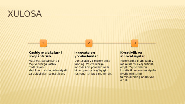 Xulosa 1 2 3 Kasbiy malakalarni rivojlantirish Innovatsion yondashuvlar Kreativlik va innovatsiyalar Matematika darslarida o'quvchilarga kasbiy malakalarni shakllantirishning ahamiyati va qulayliklari ko'rsatilgan. Dasturlash va matematika fanning o'quvchilarga innovatsion yondashuvlar bilan qanday bog'liqligini tushuntirish juda muhimdir. Matematika bilan kasbiy malakalarni rivojlantirish orqali o'quvchilarda kreativlik va innovatsiyalar rivojlantirilishini ta'minlashning ahamiyati o'rinli.